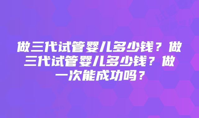 做三代试管婴儿多少钱?做三代试管婴儿多少钱?做一次能成功吗?