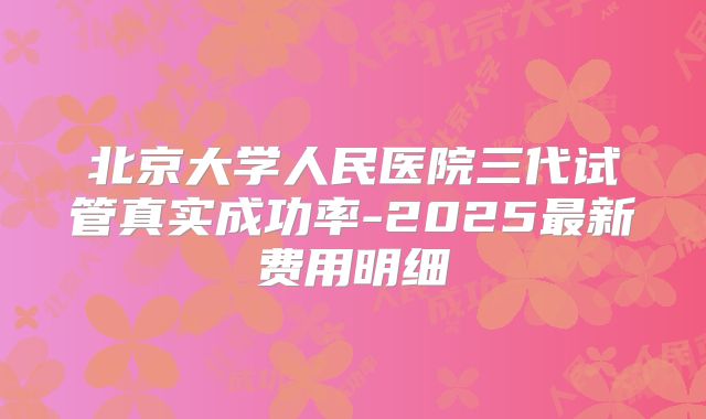 北京大学人民医院三代试管真实成功率-2025最新费用明细