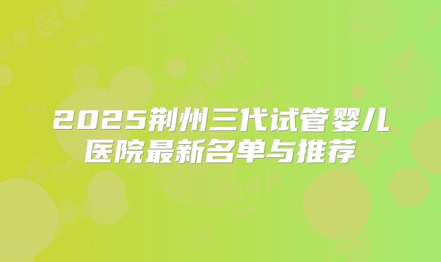 2025荆州三代试管婴儿医院最新名单与推荐
