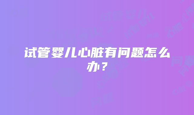 试管婴儿心脏有问题怎么办？