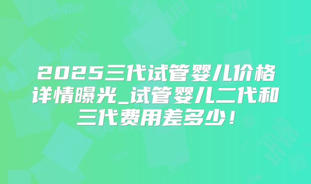 2025三代试管婴儿价格详情曝光_试管婴儿二代和三代费用差多少!