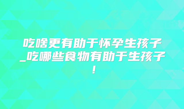 吃啥更有助于怀孕生孩子_吃哪些食物有助于生孩子！