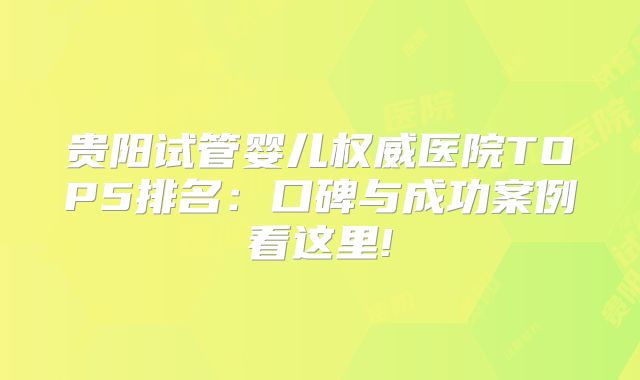 贵阳试管婴儿权威医院TOP5排名:口碑与成功案例看这里!