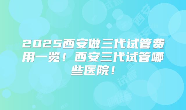 2025西安做三代试管费用一览！西安三代试管哪些医院！
