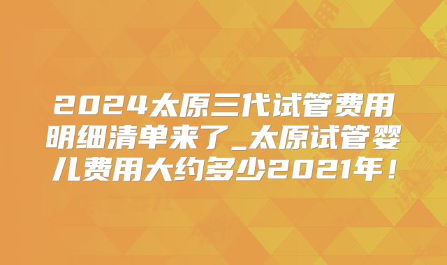 2024太原三代试管费用明细清单来了_太原试管婴儿费用大约多少2021年！
