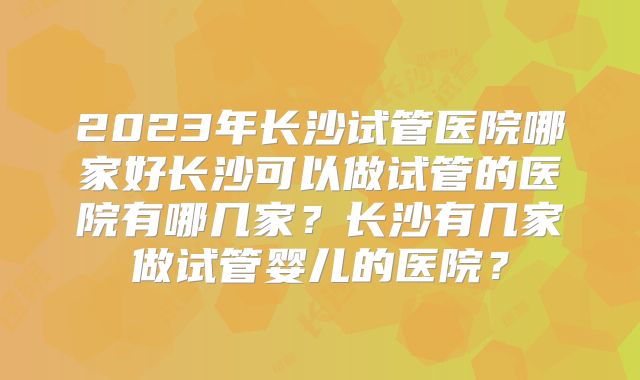 2023年长沙试管医院哪家好长沙可以做试管的医院有哪几家？长沙有几家做试管婴儿的医院？