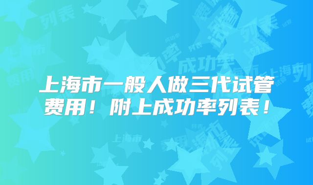 上海市一般人做三代试管费用!附上成功率列表!