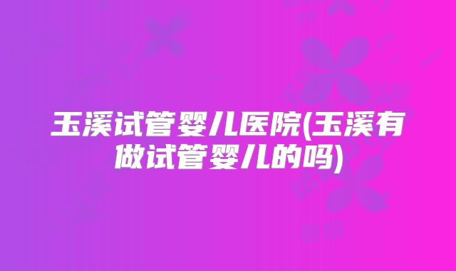 玉溪试管婴儿医院(玉溪有做试管婴儿的吗)