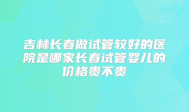 吉林长春做试管较好的医院是哪家长春试管婴儿的价格贵不贵