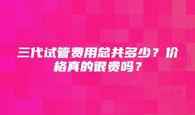 三代试管费用总共多少？价格真的很贵吗？