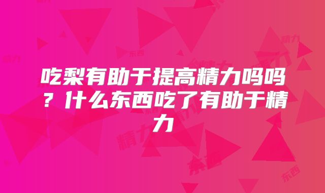 吃梨有助于提高精力吗吗？什么东西吃了有助于精力