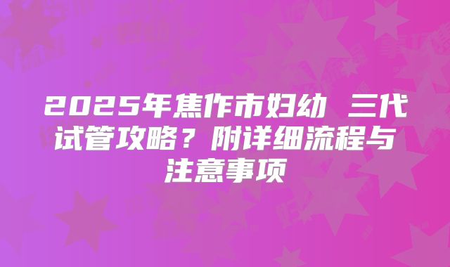 2025年焦作市妇幼 三代试管攻略?附详细流程与注意事项