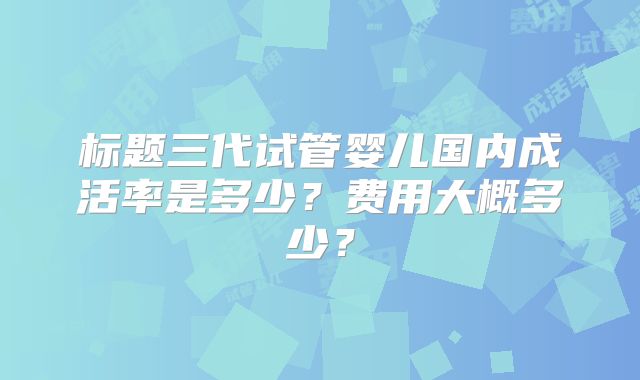 标题三代试管婴儿国内成活率是多少？费用大概多少？