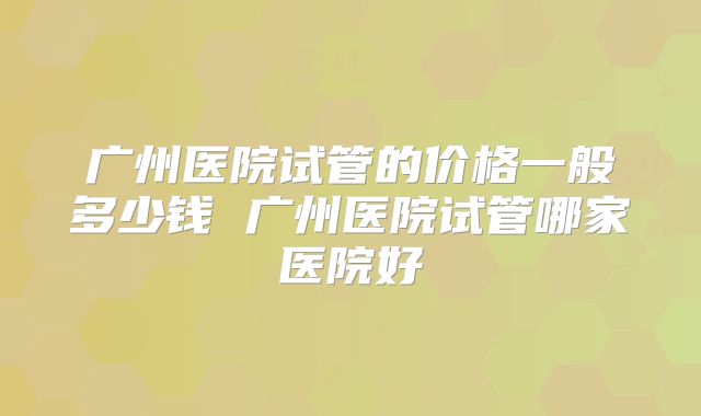 广州医院试管的价格一般多少钱 广州医院试管哪家医院好