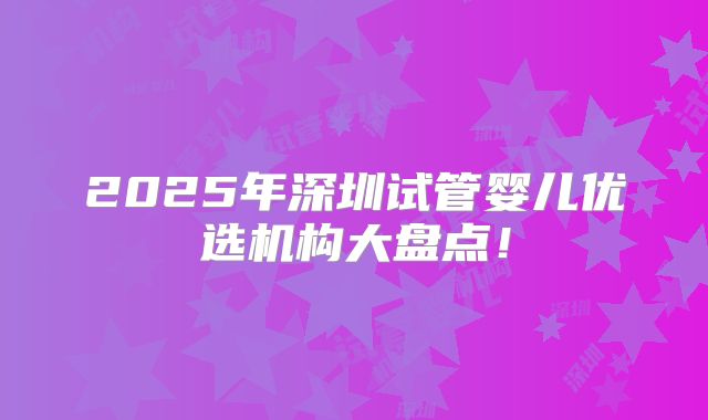 2025年深圳试管婴儿优选机构大盘点!