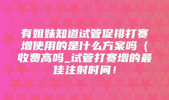有姐妹知道试管促排打赛增使用的是什么方案吗(收费高吗_试管打赛增的最佳注射时间!