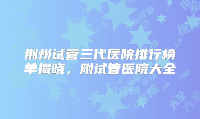 荆州试管三代医院排行榜单揭晓,附试管医院大全