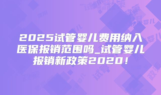 2025试管婴儿费用纳入医保报销范围吗_试管婴儿报销新政策2020！