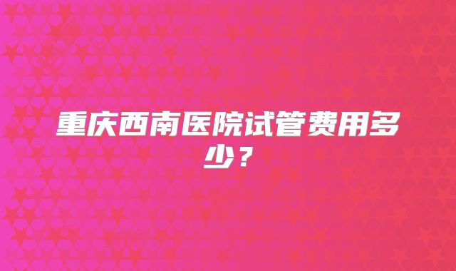 重庆西南医院试管费用多少?