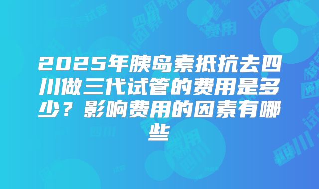 2025年胰岛素抵抗去四川做三代试管的费用是多少？影响费用的因素有哪些