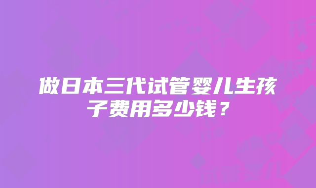 做日本三代试管婴儿生孩子费用多少钱？