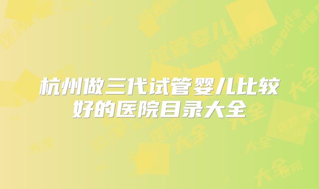 杭州做三代试管婴儿比较好的医院目录大全