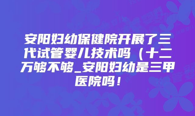 安阳妇幼保健院开展了三代试管婴儿技术吗（十二万够不够_安阳妇幼是三甲医院吗！