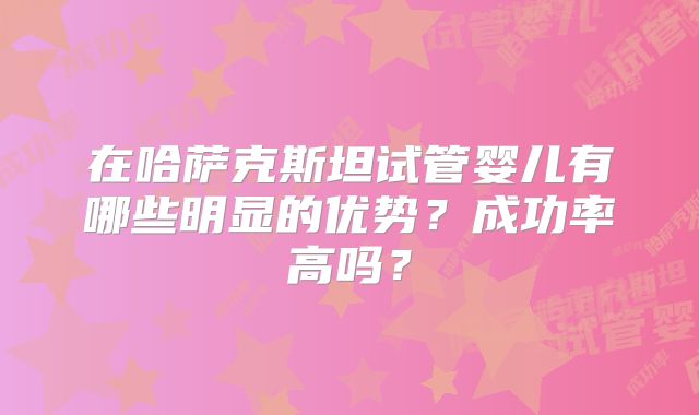 在哈萨克斯坦试管婴儿有哪些明显的优势?成功率高吗?