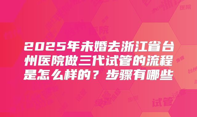 2025年未婚去浙江省台州医院做三代试管的流程是怎么样的？步骤有哪些