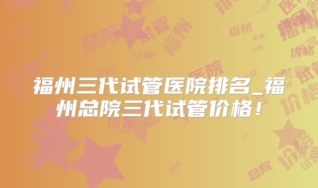 福州三代试管医院排名_福州总院三代试管价格!
