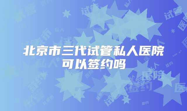 北京市三代试管私人医院可以签约吗