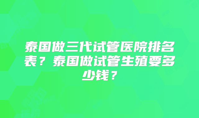 泰国做三代试管医院排名表？泰国做试管生殖要多少钱？