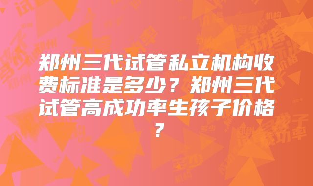 郑州三代试管私立机构收费标准是多少？郑州三代试管高成功率生孩子价格？