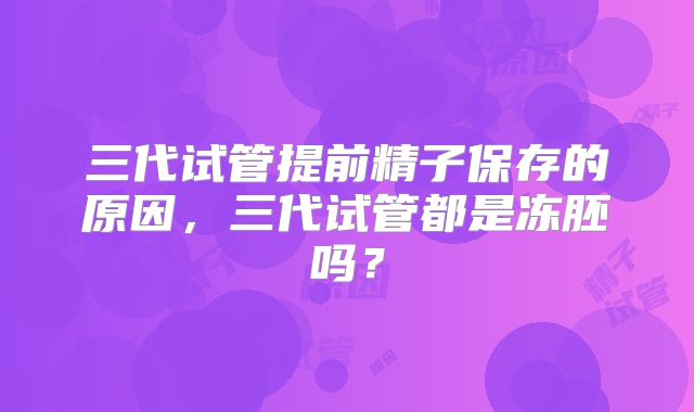 三代试管提前精子保存的原因,三代试管都是冻胚吗?