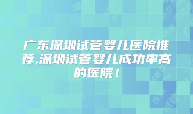 广东深圳试管婴儿医院推荐,深圳试管婴儿成功率高的医院!