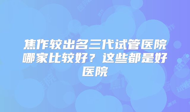 焦作较出名三代试管医院哪家比较好？这些都是好医院