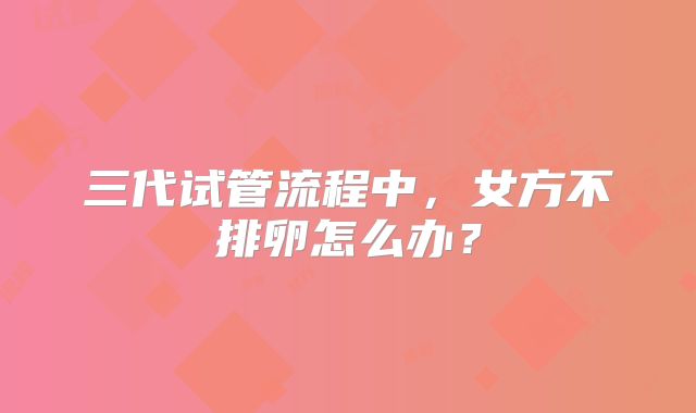 三代试管流程中,女方不排卵怎么办?