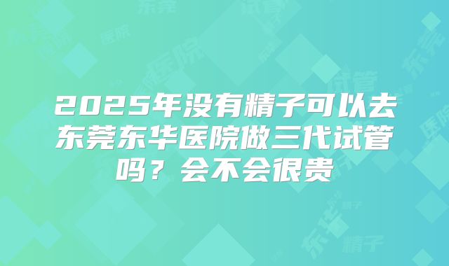 2025年没有精子可以去东莞东华医院做三代试管吗？会不会很贵