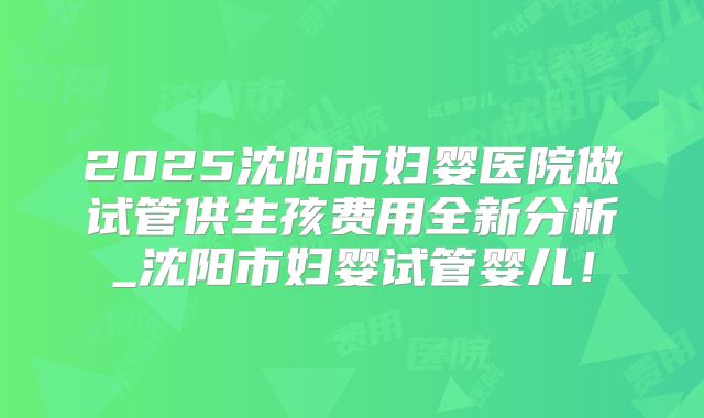 2025沈阳市妇婴医院做试管供生孩费用全新分析_沈阳市妇婴试管婴儿!