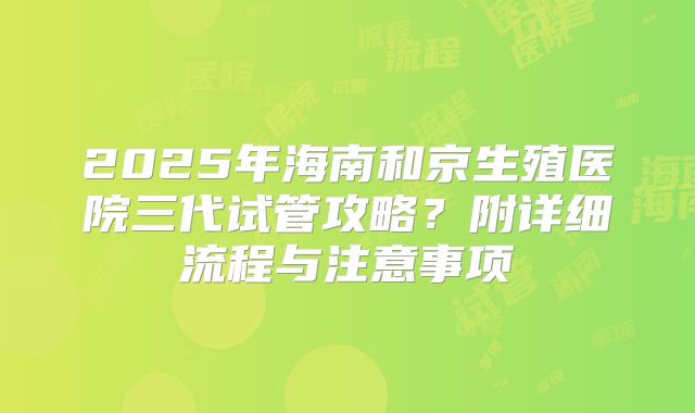 2025年海南和京生殖医院三代试管攻略？附详细流程与注意事项