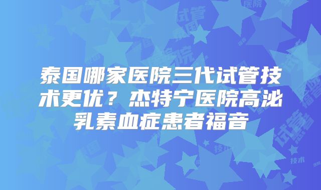 泰国哪家医院三代试管技术更优?杰特宁医院高泌乳素血症患者福音