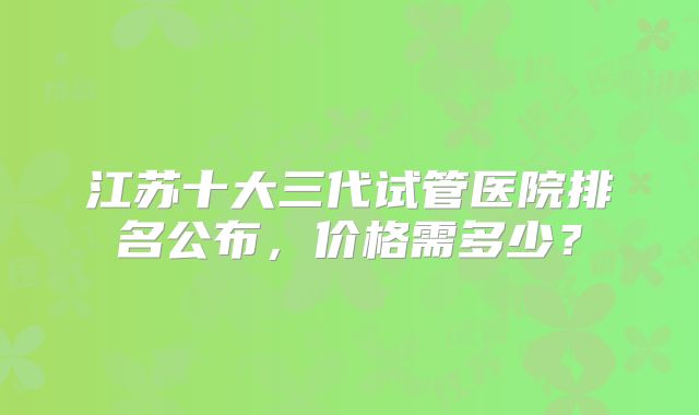 江苏十大三代试管医院排名公布，价格需多少？