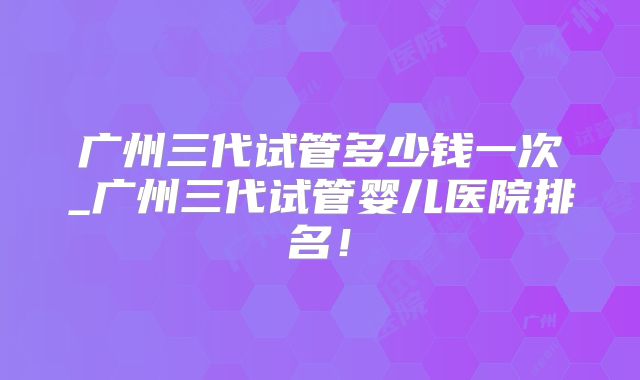 广州三代试管多少钱一次_广州三代试管婴儿医院排名！