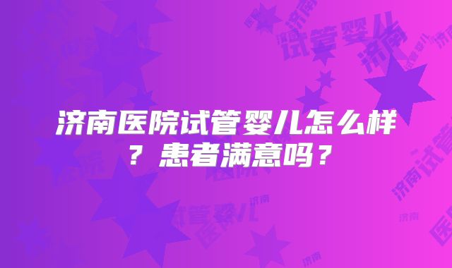 济南医院试管婴儿怎么样?患者满意吗?