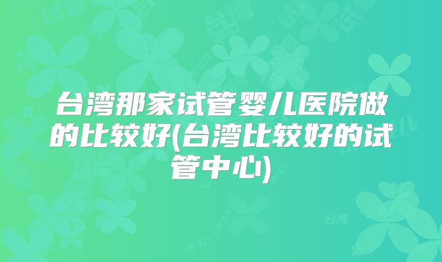 台湾那家试管婴儿医院做的比较好(台湾比较好的试管中心)