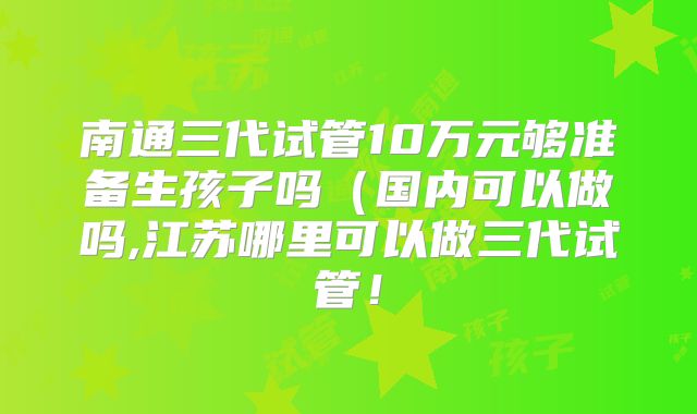 南通三代试管10万元够准备生孩子吗（国内可以做吗,江苏哪里可以做三代试管！