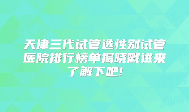 天津三代试管选性别试管医院排行榜单揭晓戳进来了解下吧!