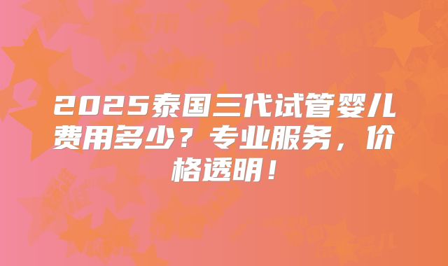 2025泰国三代试管婴儿费用多少？专业服务，价格透明！
