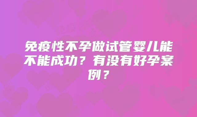 免疫性不孕做试管婴儿能不能成功?有没有好孕案例?
