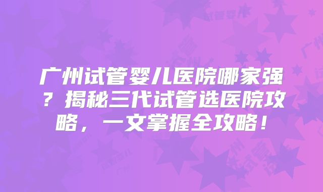广州试管婴儿医院哪家强？揭秘三代试管选医院攻略，一文掌握全攻略！